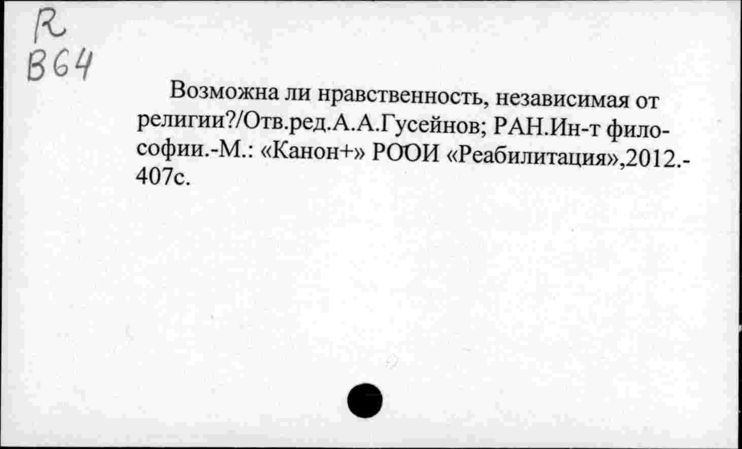 ﻿Возможна ли нравственность, независимая от религии?/Отв.ред.А.А.Гусейнов; РАН.Ин-т фило-софии.-М.: «Канон+» РООИ «Реабилитация»,2012 -407с.